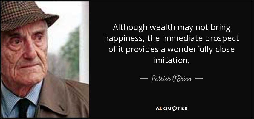 Although wealth may not bring happiness, the immediate prospect of it provides a wonderfully close imitation. - Patrick O'Brian