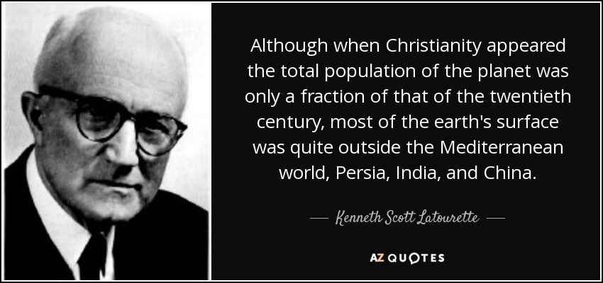 Although when Christianity appeared the total population of the planet was only a fraction of that of the twentieth century, most of the earth's surface was quite outside the Mediterranean world, Persia, India, and China. - Kenneth Scott Latourette