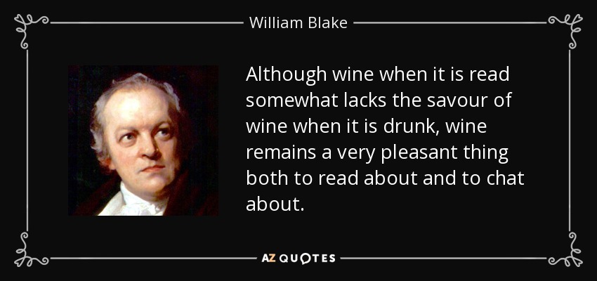 Although wine when it is read somewhat lacks the savour of wine when it is drunk, wine remains a very pleasant thing both to read about and to chat about. - William Blake