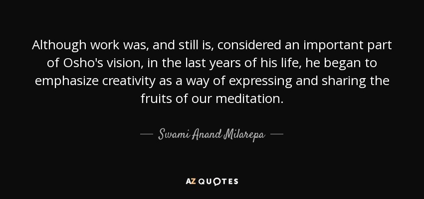 Although work was, and still is, considered an important part of Osho's vision, in the last years of his life, he began to emphasize creativity as a way of expressing and sharing the fruits of our meditation. - Swami Anand Milarepa