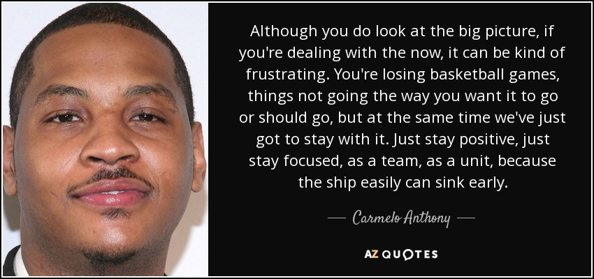 Although you do look at the big picture, if you're dealing with the now, it can be kind of frustrating. You're losing basketball games, things not going the way you want it to go or should go, but at the same time we've just got to stay with it. Just stay positive, just stay focused, as a team, as a unit, because the ship easily can sink early. - Carmelo Anthony