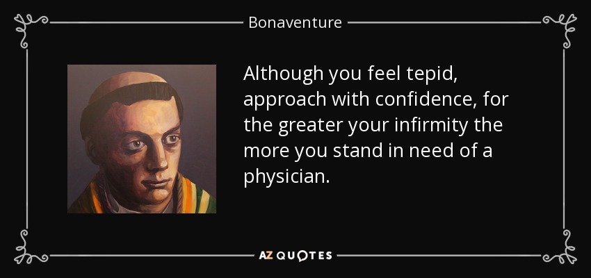 Although you feel tepid, approach with confidence, for the greater your infirmity the more you stand in need of a physician. - Bonaventure