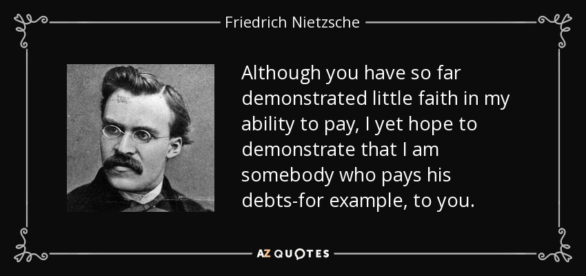 Although you have so far demonstrated little faith in my ability to pay, I yet hope to demonstrate that I am somebody who pays his debts-for example, to you. - Friedrich Nietzsche