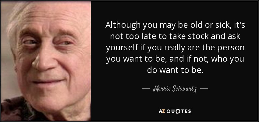 Although you may be old or sick, it's not too late to take stock and ask yourself if you really are the person you want to be, and if not, who you do want to be. - Morrie Schwartz