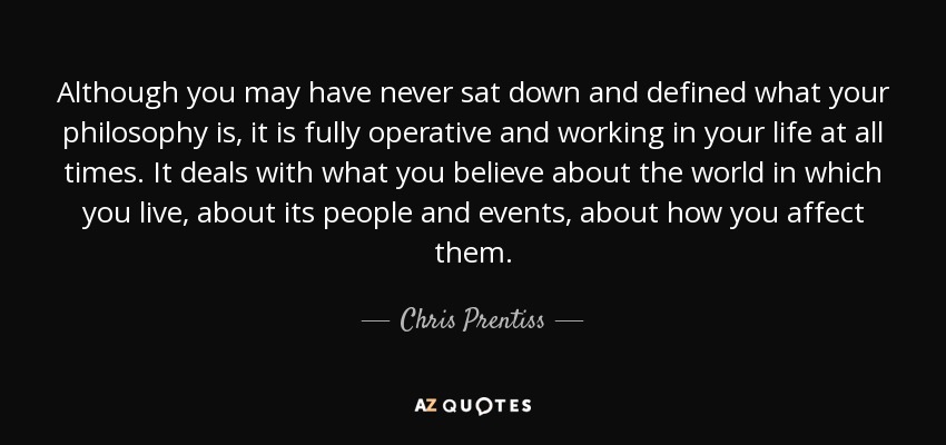 Although you may have never sat down and defined what your philosophy is, it is fully operative and working in your life at all times. It deals with what you believe about the world in which you live, about its people and events, about how you affect them. - Chris Prentiss