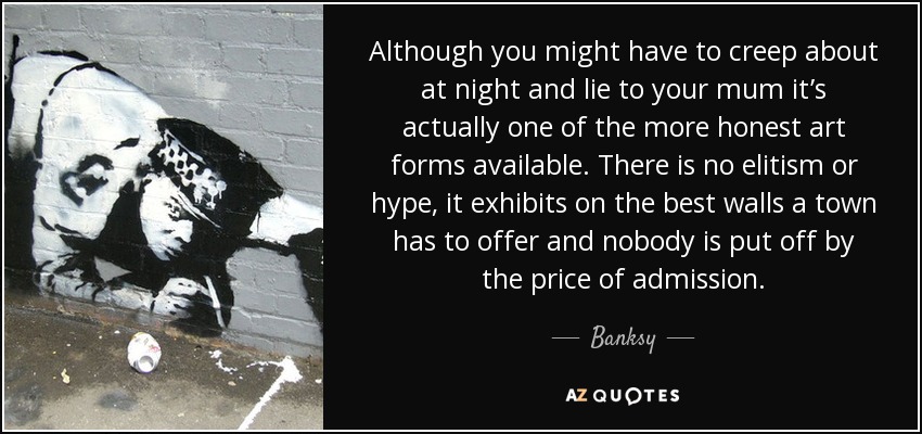 Although you might have to creep about at night and lie to your mum it’s actually one of the more honest art forms available. There is no elitism or hype, it exhibits on the best walls a town has to offer and nobody is put off by the price of admission. - Banksy