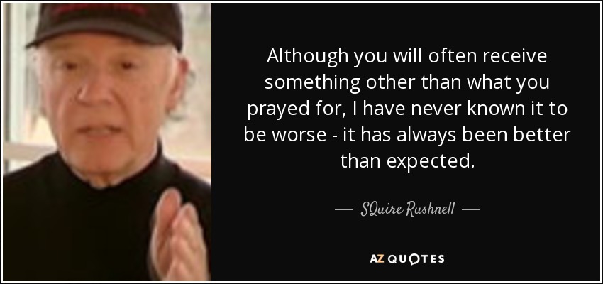 Although you will often receive something other than what you prayed for, I have never known it to be worse - it has always been better than expected. - SQuire Rushnell