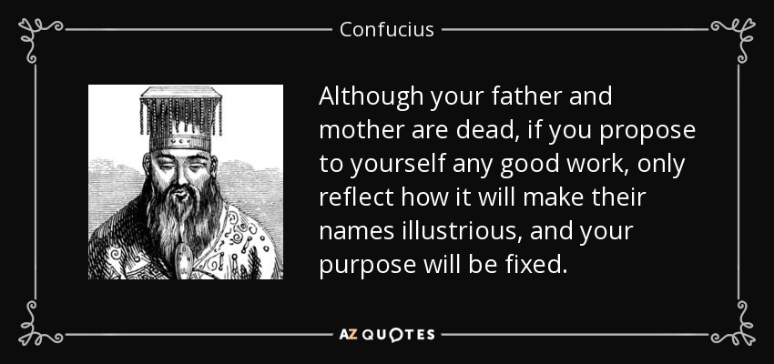 Although your father and mother are dead, if you propose to yourself any good work, only reflect how it will make their names illustrious, and your purpose will be fixed. - Confucius