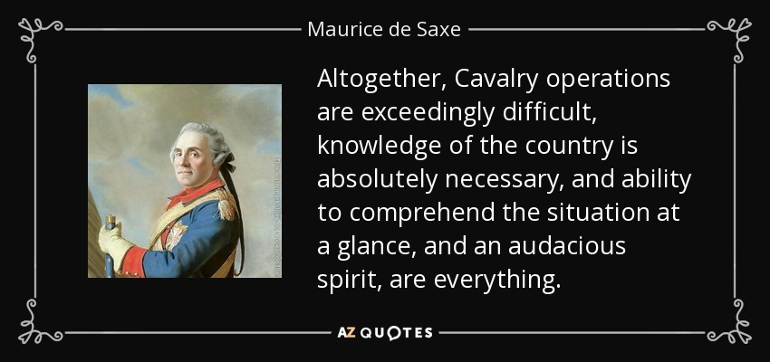 Altogether, Cavalry operations are exceedingly difficult, knowledge of the country is absolutely necessary, and ability to comprehend the situation at a glance, and an audacious spirit, are everything. - Maurice de Saxe