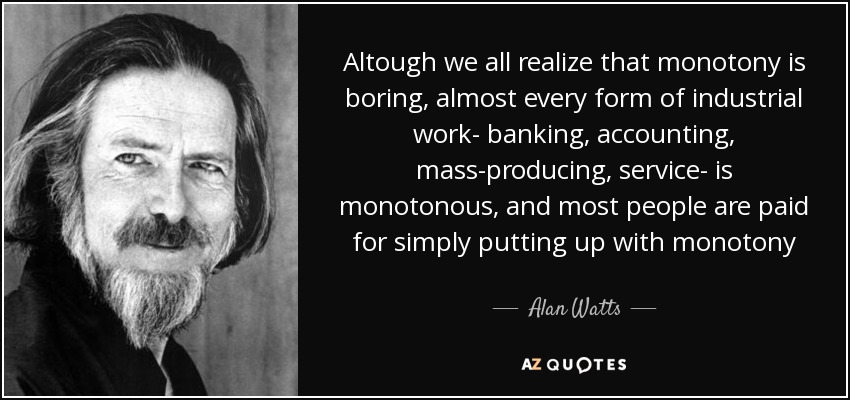 Altough we all realize that monotony is boring, almost every form of industrial work- banking, accounting, mass-producing, service- is monotonous, and most people are paid for simply putting up with monotony - Alan Watts