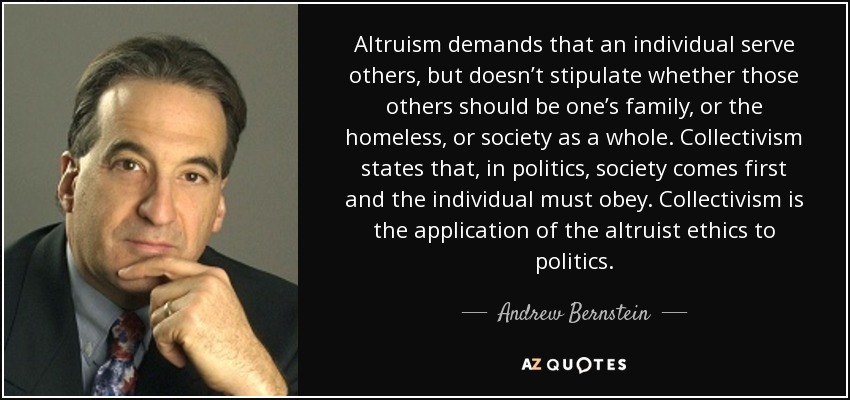 Altruism demands that an individual serve others, but doesn’t stipulate whether those others should be one’s family, or the homeless, or society as a whole. Collectivism states that, in politics, society comes first and the individual must obey. Collectivism is the application of the altruist ethics to politics. - Andrew Bernstein