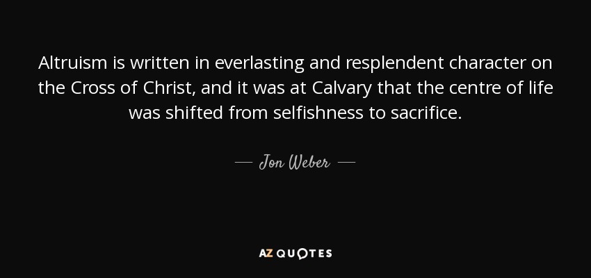 Altruism is written in everlasting and resplendent character on the Cross of Christ, and it was at Calvary that the centre of life was shifted from selfishness to sacrifice. - Jon Weber