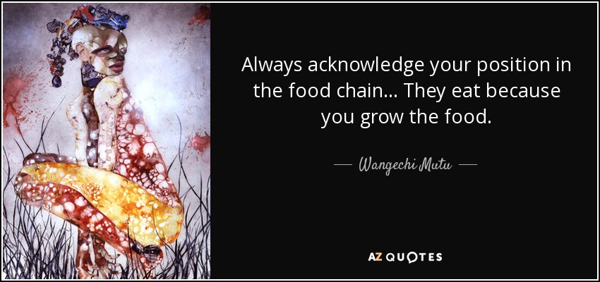 Always acknowledge your position in the food chain... They eat because you grow the food. - Wangechi Mutu