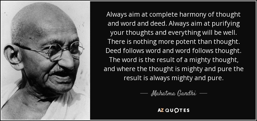 Always aim at complete harmony of thought and word and deed. Always aim at purifying your thoughts and everything will be well. There is nothing more potent than thought. Deed follows word and word follows thought. The word is the result of a mighty thought, and where the thought is mighty and pure the result is always mighty and pure. - Mahatma Gandhi