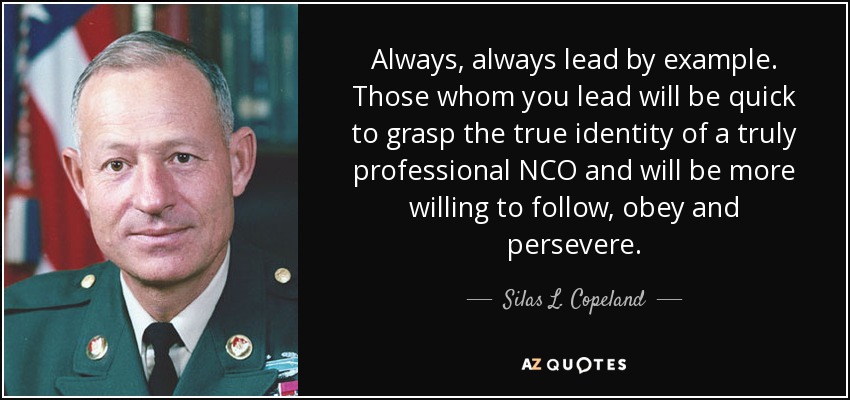 Always, always lead by example. Those whom you lead will be quick to grasp the true identity of a truly professional NCO and will be more willing to follow, obey and persevere. - Silas L. Copeland