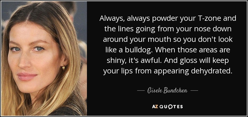 Always, always powder your T-zone and the lines going from your nose down around your mouth so you don't look like a bulldog. When those areas are shiny, it's awful. And gloss will keep your lips from appearing dehydrated. - Gisele Bundchen