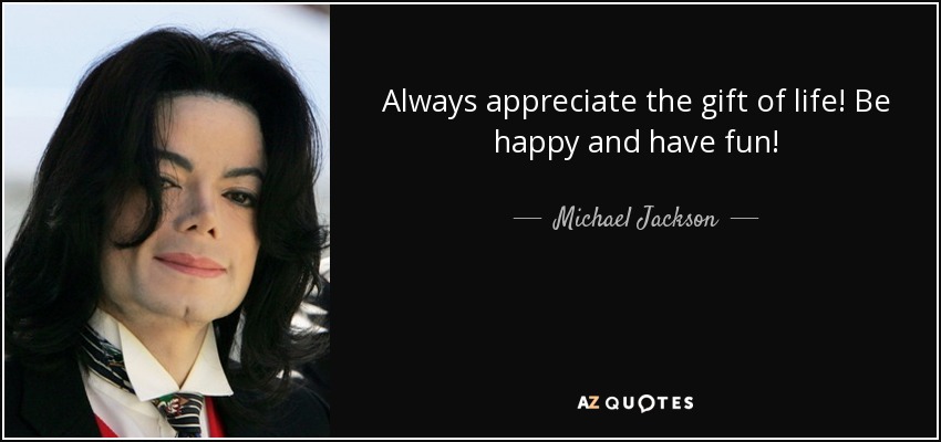 Always appreciate the gift of life! Be happy and have fun! - Michael Jackson