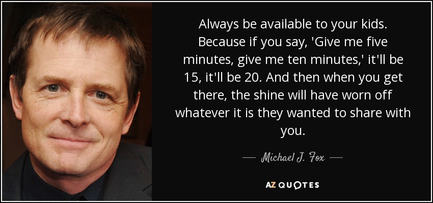 Always be available to your kids. Because if you say, 'Give me five minutes, give me ten minutes,' it'll be 15, it'll be 20. And then when you get there, the shine will have worn off whatever it is they wanted to share with you. - Michael J. Fox