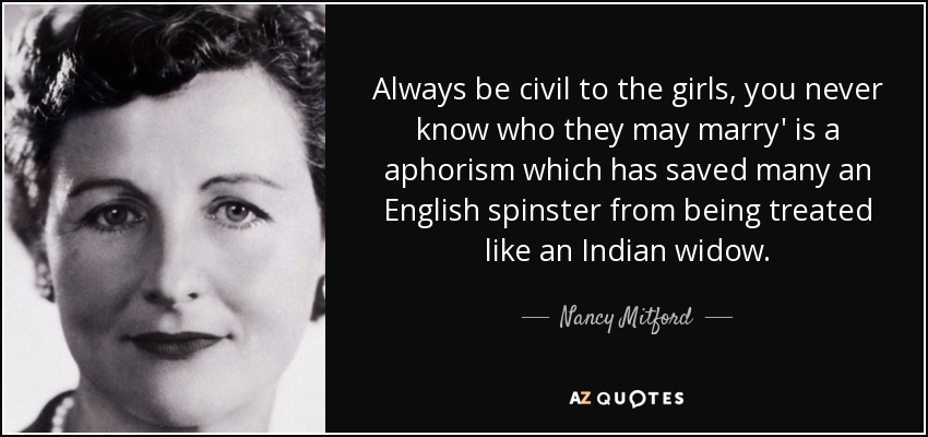 Always be civil to the girls, you never know who they may marry' is a aphorism which has saved many an English spinster from being treated like an Indian widow. - Nancy Mitford