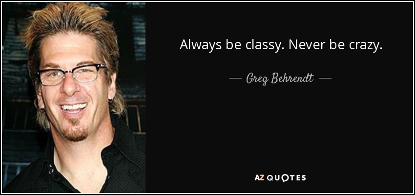 Always be classy. Never be crazy. - Greg Behrendt