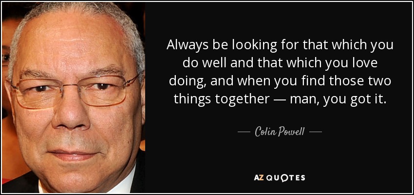 Always be looking for that which you do well and that which you love doing, and when you find those two things together — man, you got it. - Colin Powell