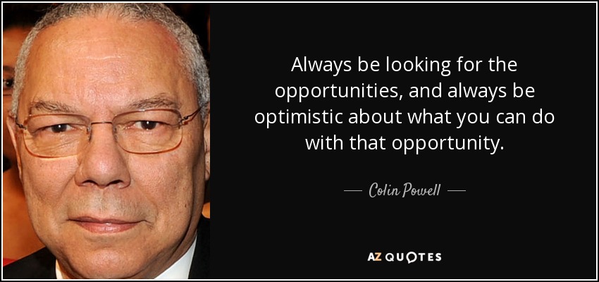 Always be looking for the opportunities, and always be optimistic about what you can do with that opportunity. - Colin Powell
