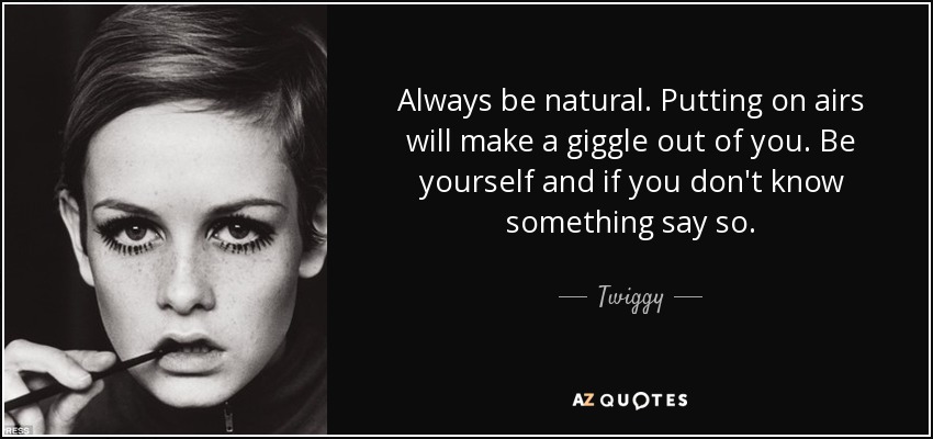 Always be natural. Putting on airs will make a giggle out of you. Be yourself and if you don't know something say so. - Twiggy