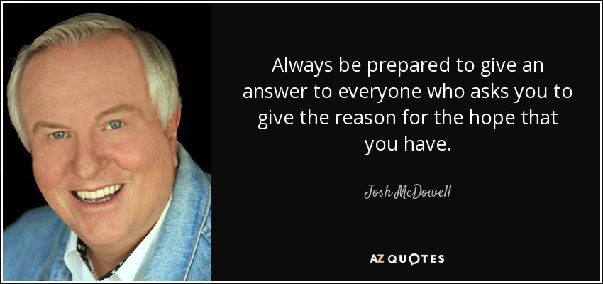 Always be prepared to give an answer to everyone who asks you to give the reason for the hope that you have. - Josh McDowell