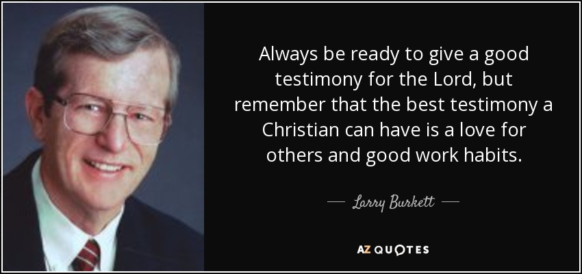 Always be ready to give a good testimony for the Lord, but remember that the best testimony a Christian can have is a love for others and good work habits. - Larry Burkett