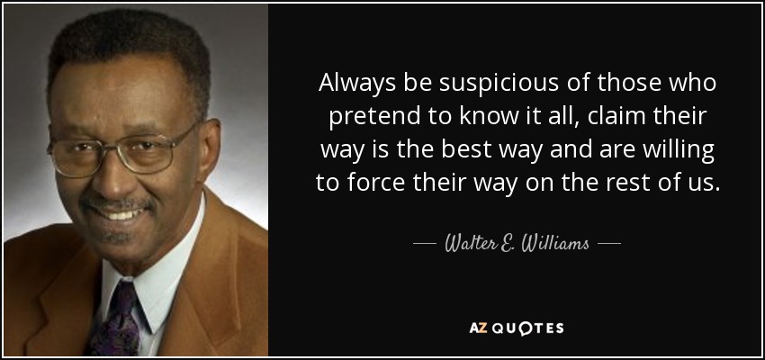 Always be suspicious of those who pretend to know it all, claim their way is the best way and are willing to force their way on the rest of us. - Walter E. Williams