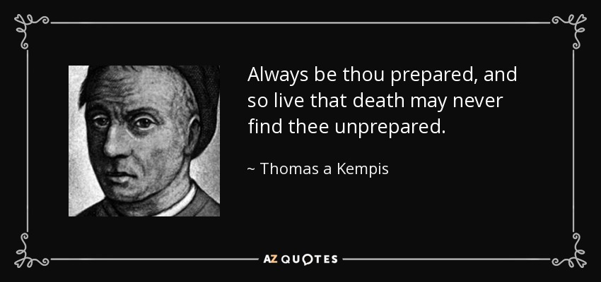 Always be thou prepared, and so live that death may never find thee unprepared. - Thomas a Kempis