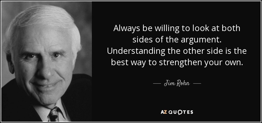 Always be willing to look at both sides of the argument. Understanding the other side is the best way to strengthen your own. - Jim Rohn