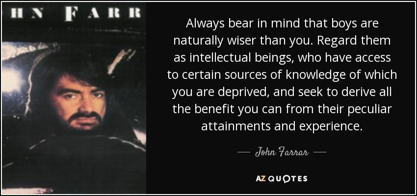 Always bear in mind that boys are naturally wiser than you. Regard them as intellectual beings, who have access to certain sources of knowledge of which you are deprived, and seek to derive all the benefit you can from their peculiar attainments and experience. - John Farrar