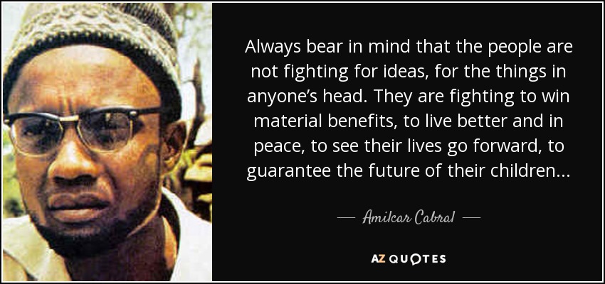 Always bear in mind that the people are not fighting for ideas, for the things in anyone’s head. They are fighting to win material benefits, to live better and in peace, to see their lives go forward, to guarantee the future of their children. . . - Amilcar Cabral