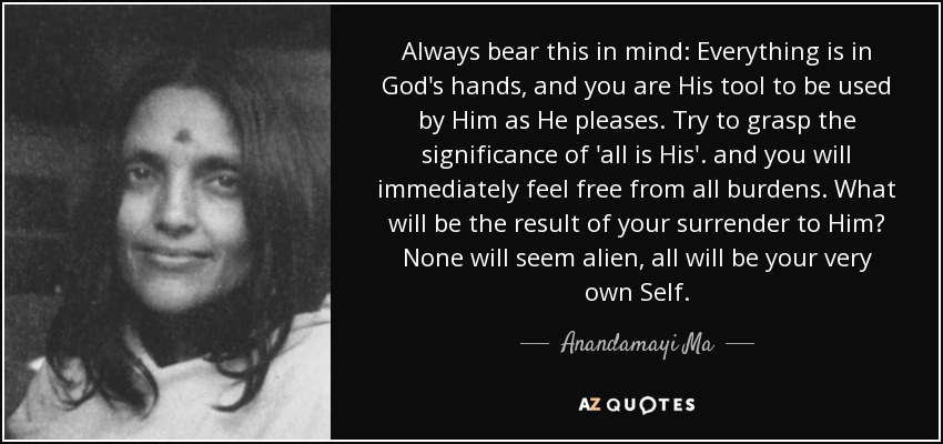 Always bear this in mind: Everything is in God's hands, and you are His tool to be used by Him as He pleases. Try to grasp the significance of 'all is His'. and you will immediately feel free from all burdens. What will be the result of your surrender to Him? None will seem alien, all will be your very own Self. - Anandamayi Ma