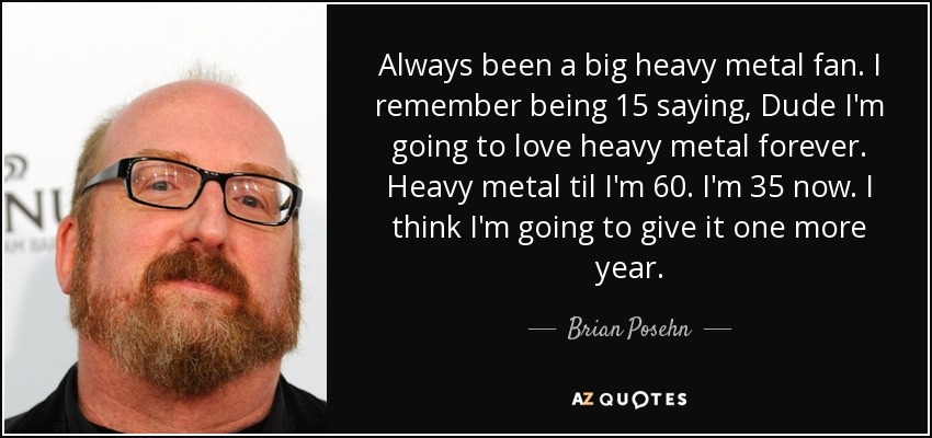 Always been a big heavy metal fan. I remember being 15 saying, Dude I'm going to love heavy metal forever. Heavy metal til I'm 60. I'm 35 now. I think I'm going to give it one more year. - Brian Posehn