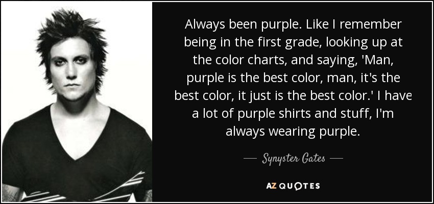 Always been purple. Like I remember being in the first grade, looking up at the color charts, and saying, 'Man, purple is the best color, man, it's the best color, it just is the best color.' I have a lot of purple shirts and stuff, I'm always wearing purple. - Synyster Gates