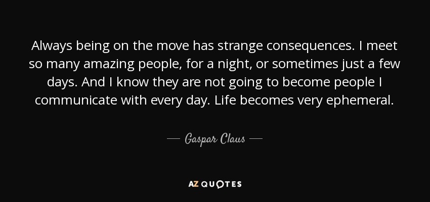 Always being on the move has strange consequences. I meet so many amazing people, for a night, or sometimes just a few days. And I know they are not going to become people I communicate with every day. Life becomes very ephemeral. - Gaspar Claus