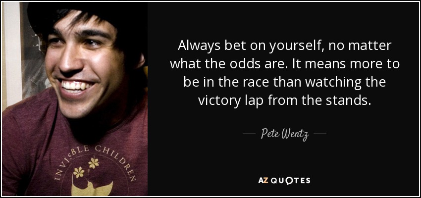 Always bet on yourself, no matter what the odds are. It means more to be in the race than watching the victory lap from the stands. - Pete Wentz