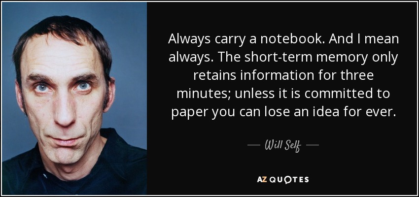 Always carry a notebook. And I mean always. The short-term memory only retains information for three minutes; unless it is committed to paper you can lose an idea for ever. - Will Self