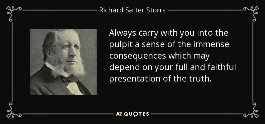 Always carry with you into the pulpit a sense of the immense consequences which may depend on your full and faithful presentation of the truth. - Richard Salter Storrs