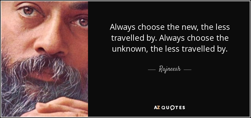Always choose the new, the less travelled by. Always choose the unknown, the less travelled by. - Rajneesh