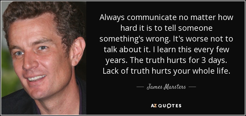 Always communicate no matter how hard it is to tell someone something's wrong. It's worse not to talk about it. I learn this every few years. The truth hurts for 3 days. Lack of truth hurts your whole life. - James Marsters