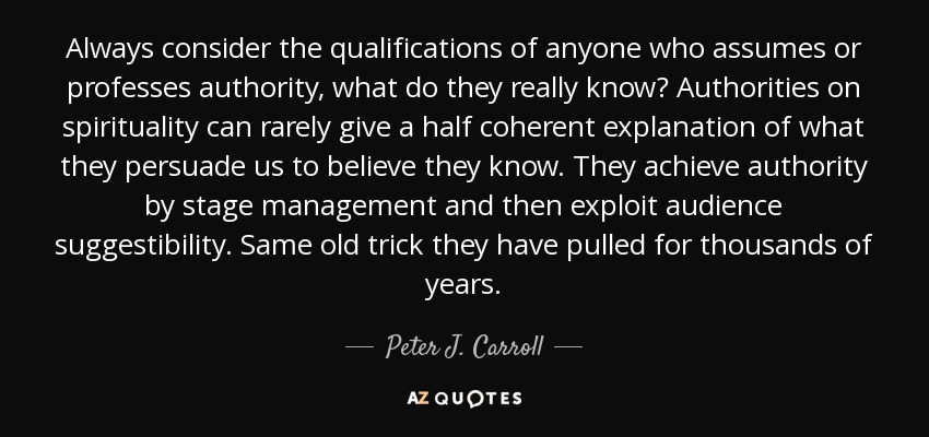 Always consider the qualifications of anyone who assumes or professes authority, what do they really know? Authorities on spirituality can rarely give a half coherent explanation of what they persuade us to believe they know. They achieve authority by stage management and then exploit audience suggestibility. Same old trick they have pulled for thousands of years. - Peter J. Carroll