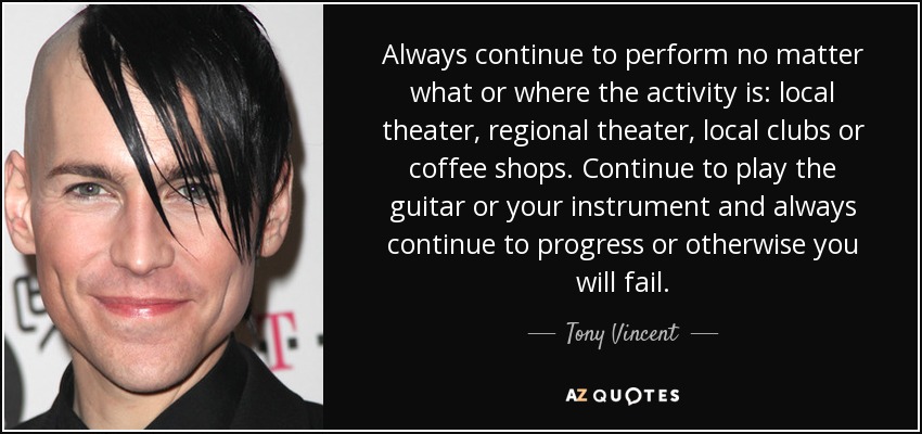 Always continue to perform no matter what or where the activity is: local theater, regional theater, local clubs or coffee shops. Continue to play the guitar or your instrument and always continue to progress or otherwise you will fail. - Tony Vincent
