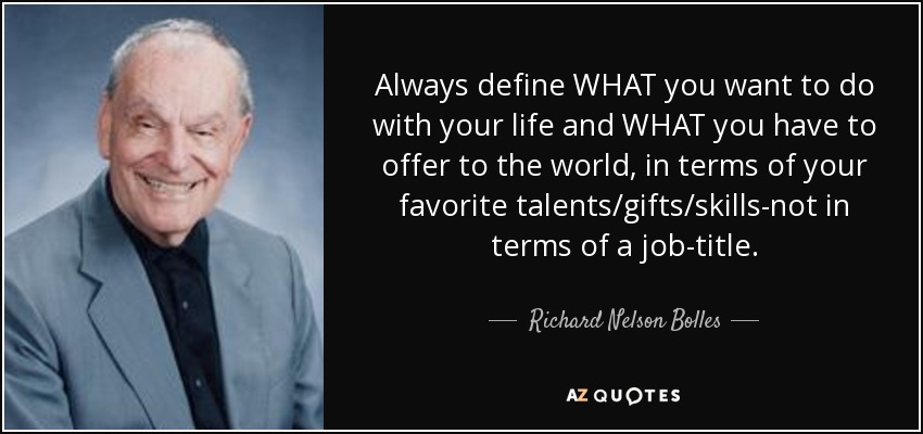 Always define WHAT you want to do with your life and WHAT you have to offer to the world, in terms of your favorite talents/gifts/skills-not in terms of a job-title. - Richard Nelson Bolles