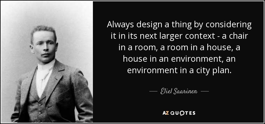Always design a thing by considering it in its next larger context - a chair in a room, a room in a house, a house in an environment, an environment in a city plan. - Eliel Saarinen
