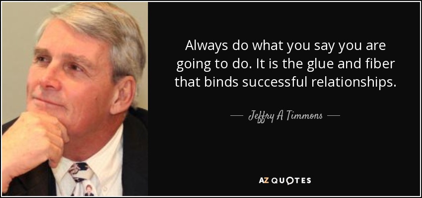 Always do what you say you are going to do. It is the glue and fiber that binds successful relationships. - Jeffry A Timmons