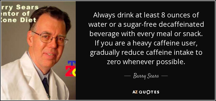 Always drink at least 8 ounces of water or a sugar-free decaffeinated beverage with every meal or snack. If you are a heavy caffeine user, gradually reduce caffeine intake to zero whenever possible. - Barry Sears