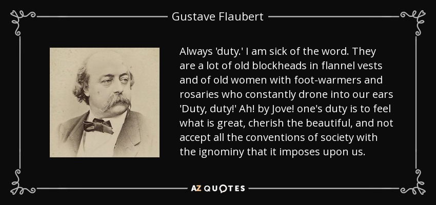 Always 'duty.' I am sick of the word. They are a lot of old blockheads in flannel vests and of old women with foot-warmers and rosaries who constantly drone into our ears 'Duty, duty!' Ah! by Jove! one's duty is to feel what is great, cherish the beautiful, and not accept all the conventions of society with the ignominy that it imposes upon us. - Gustave Flaubert